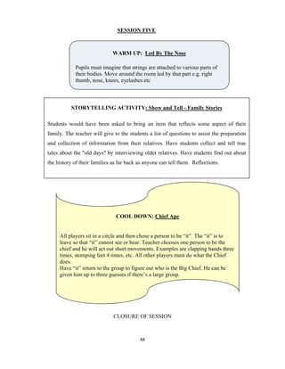 48 
 
SESSION FIVE
CLOSURE OF SESSION
WARM UP: Led By The Nose
Pupils must imagine that strings are attached to various parts of
their bodies. Move around the room led by that part e.g. right
thumb, nose, knees, eyelashes etc
STORYTELLING ACTIVITY: Show and Tell - Family Stories
Students would have been asked to bring an item that reflects some aspect of their
family. The teacher will give to the students a list of questions to assist the preparation
and collection of information from their relatives. Have students collect and tell true
tales about the "old days" by interviewing older relatives. Have students find out about
the history of their families as far back as anyone can tell them. Reflections.
COOL DOWN: Chief Ape
All players sit in a circle and then chose a person to be “it”. The “it” is to
leave so that “it” cannot see or hear. Teacher chooses one person to be the
chief and he will act out short movements. Examples are clapping hands three
times, stomping feet 4 times, etc. All other players must do what the Chief
does.
Have “it” return to the group to figure out who is the Big Chief. He can be
given him up to three guesses if there’s a large group.
 
