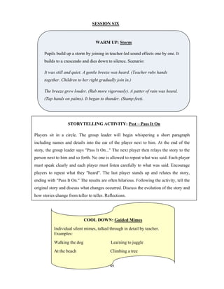 49 
 
SESSION SIX
WARM UP: Storm
Pupils build up a storm by joining in teacher-led sound effects one by one. It
builds to a crescendo and dies down to silence. Scenario:
It was still and quiet. A gentle breeze was heard. (Teacher rubs hands
together. Children to her right gradually join in.)
The breeze grew louder. (Rub more vigorously). A patter of rain was heard.
(Tap hands on palms). It began to thunder. (Stamp feet).
STORYTELLING ACTIVITY: Psst – Pass It On
Players sit in a circle. The group leader will begin whispering a short paragraph
including names and details into the ear of the player next to him. At the end of the
story, the group leader says "Pass It On..." The next player then relays the story to the
person next to him and so forth. No one is allowed to repeat what was said. Each player
must speak clearly and each player must listen carefully to what was said. Encourage
players to repeat what they "heard". The last player stands up and relates the story,
ending with "Pass It On." The results are often hilarious. Following the activity, tell the
original story and discuss what changes occurred. Discuss the evolution of the story and
how stories change from teller to teller. Reflections.
COOL DOWN: Guided Mimes
Individual silent mimes, talked through in detail by teacher.
Examples:
Walking the dog Learning to juggle
At the beach Climbing a tree
 