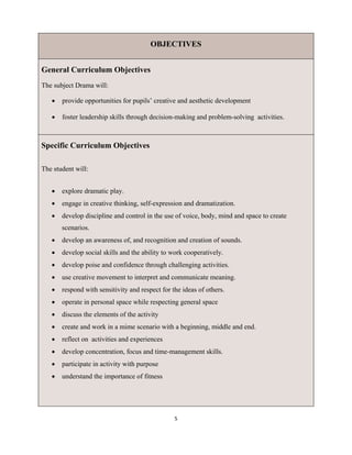 5 
 
OBJECTIVES
General Curriculum Objectives
The subject Drama will:
 provide opportunities for pupils’ creative and aesthetic development
 foster leadership skills through decision-making and problem-solving activities.
Specific Curriculum Objectives
The student will:
 explore dramatic play.
 engage in creative thinking, self-expression and dramatization.
 develop discipline and control in the use of voice, body, mind and space to create
scenarios.
 develop an awareness of, and recognition and creation of sounds.
 develop social skills and the ability to work cooperatively.
 develop poise and confidence through challenging activities.
 use creative movement to interpret and communicate meaning.
 respond with sensitivity and respect for the ideas of others.
 operate in personal space while respecting general space
 discuss the elements of the activity
 create and work in a mime scenario with a beginning, middle and end.
 reflect on activities and experiences
 develop concentration, focus and time-management skills.
 participate in activity with purpose
 understand the importance of fitness
 