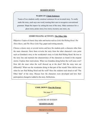 50 
 
SESSION SEVEN
CLOSURE OF SESSION
SESSION EIGHT
WARM UP: Chain Sentences
Teams of two students orally construct sentences for an invented story. To orally
make the story, each says one word, trusting their ears to recognize conventional
grammar. Shape the improv by setting the tone of the story. Make sentences for: a
ghost story; pirate story; love story; mystery; any story, etc.
STORYTELLING ACTIVITY: The Other Side
Objective: Copies of classic fairy tales and stories such as Little Red Riding Hood, The
Three Bears, and The Three Little Pigs, paper and writing utensils.
Choose a classic story or several stories and have the students pick a character other than
the main character. Have them re-write the story from the other character's view point
such as Grandma's story or the woodcutter's story in Little Red Riding Hood. Be true to
the story line and maintain the characteristics of the characters as found in the original
stories. Explore their motivations. What was Grandma doing before the wolf came over?
How did she react when the wolf showed up at the door? Did the story turn out
differently? What was the woodcutter doing in that part of the woods? How did he react
when he saw Red Riding Hood and the wolf? Have the students read aloud or tell "The
Other Side" of the story. Discuss how the characters were developed and how their
participation changed or added to the story. Reflections.
COOL DOWN: Pass the Energy
See page 17
PRESENTATIONS.
 