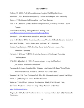 52 
 
REFERENCES
Anthony, M. (2004). Folk Tales and Fantasies. London: MacMillan Caribbean.
Besson, G. (2007). Folklore and Legends of Trinidad. Port of Spain: Paria Publishing.
Beaty, J. (1994). Picture Book Storytelling. New York: Harcourt.
Ellis, G. & J. Brewster. (1991). The Storytelling Handbook for Primary Teachers. London:
Penguin.
Framer, David. Learning Through Drama in Primary Years.
www.dramaresource.com/resources/learningthrough-drama
Jennings C. (1991). Children as Storytellers. Australia : Oxford.
Livo, N. & S. Rietz. (1986). Storytelling: Process and Practice. Colorado: Libraries Unlimited.
Mc Caslin, N. (1990). Creative drama in the classroom. N.Y. : Longman.
Morgan, N., & Saxton, J. (1995). Teaching drama: a mind of many wonders. New
Hampshire: Heineman.
Neelands, J., & Goode, T. (2000). Structuring drama work. Cambridge: Cambridge
University Press.
O’Neill C., & Lambert, A. (1991). Drama structures – A practical handbook
for teachers. Portsmouth: Heinemann.
Parmasad, K. V. Anson Gonzalez (Ed). “Kheesas: Local Indian Folk Tales.” Port of Spain:
Publications Division, Ministry of Education and Culture. 1976.
Sherlock, P. (1995). Four Caribbean Folk Tales: The Illustrated Anansi. London: MacMillan.
Smith, K. (1986). Stages in Drama. London: Foulsham.
Spolin, V. (1986). Theater games for the classroom. Illinois: NW University Press.
The Drama Play House – Drama and Story Telling Activities for Teachers:
www.thedramastudio.com.
Wagner, B. (1999). Dorothy Heathcote: Drama as a learning medium. (Rev. Ed.). Portsmouth:
Heinemann.
 