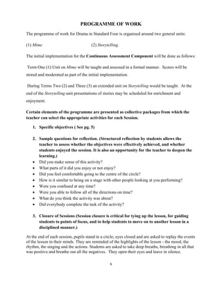 6 
 
PROGRAMME OF WORK
The programme of work for Drama in Standard Four is organised around two general units:
(1) Mime (2) Storytelling.
The initial implementation for the Continuous Assessment Component will be done as follows:
Term One (1) Unit on Mime will be taught and assessed in a formal manner. Scores will be
stored and moderated as part of the initial implementation.
During Terms Two (2) and Three (3) an extended unit on Storytelling would be taught. At the
end of the Storytelling unit presentations of stories may be scheduled for enrichment and
enjoyment.
Certain elements of the programme are presented as collective packages from which the
teacher can select the appropriate activities for each Session.
1. Specific objectives ( See pg. 5)
2. Sample questions for reflection. (Structured reflection by students allows the
teacher to assess whether the objectives were effectively achieved, and whether
students enjoyed the session. It is also an opportunity for the teacher to deepen the
learning.)
 Did you make sense of this activity?
 What parts of it did you enjoy or not enjoy?
 Did you feel comfortable going to the centre of the circle?
 How is it similar to being on a stage with other people looking at you performing?
 Were you confused at any time?
 Were you able to follow all of the directions on time?
 What do you think the activity was about?
 Did everybody complete the task of the activity?
3. Closure of Sessions (Session closure is critical for tying up the lesson, for guiding
students to points of focus, and to help students to move on to another lesson in a
disciplined manner.)
At the end of each session, pupils stand in a circle; eyes closed and are asked to replay the events
of the lesson in their minds. They are reminded of the highlights of the lesson - the mood, the
rhythm, the singing and the actions. Students are asked to take deep breaths, breathing in all that
was positive and breathe out all the negatives. They open their eyes and leave in silence.
 