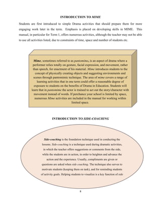 8 
 
INTRODUCTION TO MIME
Students are first introduced to simple Drama activities that should prepare them for more
engaging work later in the term. Emphasis is placed on developing skills in MIME. This
manual, in particular for Term 1, offers numerous activities, although the teacher may not be able
to use all activities listed, due to constraints of time, space and number of students etc.
INTRODUCTION TO SIDE-COACHING
Mime, sometimes referred to as pantomime, is an aspect of drama where a
performer relies totally on gesture, facial expression, and movement, rather
than speech, for enactment of his material. Mime introduces students to the
concept of physically creating objects and suggesting environments and
scenes through pantomimic technique. The area of mime covers a range of
learning activities that in one term could offer a reasonable degree of
exposure to students on the benefits of Drama in Education. Students will
learn that in pantomime the actor is trained to act out the story/character with
movement instead of words. If perchance your school is limited by space,
numerous Mime activities are included in the manual for working within
limited space. 
Side-coaching is the foundation technique used in conducting the
lessons. Side-coaching is a technique used during dramatic activities,
in which the teacher offers suggestions or comments from the side,
while the students are in action, in order to heighten and advance the
action and the experience. Usually, compliments are given or
questions are asked when side coaching. The technique also serves to
motivate students (keeping them on task), and for reminding students
of activity goals. Helping students to visualize is a key function of side
 