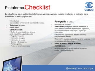 Plataforma.
La plataforma es el ambiente digital donde vamos a vender nuestro producto, el indicado para
hacerlo es nuestra página web.
Checklist
- Infraestructura
(capacidad del servidor acorde a cantidad de visitas).
- Velocidad de carga.
- Diseño gráfico.
- Comunicación:
* Medios de comunicación con la marca
(chat, mail, teléfono, punto de venta)
* Preguntas frecuente
* Información de pagos.
* Información de envíos.
* Cambios y devoluciones.
* Promos vigentes.
* Puntos de venta tradicionales.
- Fotografía de calidad.
- Descripción del producto.
- Usabilidad (navegación cómoda, botones call to
action definidos para cada momento de la experiencia,
el usuario encuentre lo que busque o haga lo que
quiera hacer).
- Categorización (organización del o los menú/es)
- Buscador interno del sitio.
- Responsive (que se visualice bien y con el contenido
correcto para cada dispositivo).
- Integraciones: pagos, envíos y
marketplace.
- Administración de contenidos eficiente, productos,
precios y pedidos (Back end).
 
