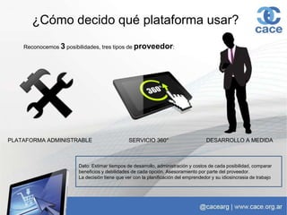 ¿Cómo decido qué plataforma usar?
Reconocemos 3 posibilidades, tres tipos de proveedor:
PLATAFORMA ADMINISTRABLE SERVICIO 360° DESARROLLO A MEDIDA
Dato: Estimar tiempos de desarrollo, administración y costos de cada posibilidad, comparar
beneficios y debilidades de cada opción. Asesoramiento por parte del proveedor.
La decisión tiene que ver con la planificación del emprendedor y su idiosincrasia de trabajo
 