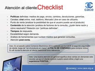 - Políticas definidas: medios de pago, envios, cambios, devoluciones, garantías.
- Canales: chat online. mail, teléfono, Mercado Libre en caso de utilizarlo.
- Punto de venta (analizar la posibilidad de que el usuairo pueda ver el producto)
- Contenido de la atención (análisis de factores de la consulta, ¿quién tiene razón y
cómo resolverlo? Relación con “políticas definidas”.
- Tiempos de respuesta.
- Escalabilidad según demanda.
- Análisis de herramientas que nuclean medios que generan consultas.
- Atención post-venta.
Atención al cliente.Checklist
Dato: En el estudio sobre Comercio Electrónico 2014 realizado por la CACE el segundo argumento
de rebote, luego de “ver el producto en mano”, es FALTA DE CONFIANZA para comprar online.
Es allí donde la atención al cliente tradicional toma relevancia.
Dato: Una buena atención en general significa otras ventas sin demandar este
recurso, ya que el cliente conoció nuestro canal online y logró una
experiencia POSITIVA.
 