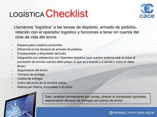 LOGÍSTICA
Llamamos “logística” a las tareas de depósito, armado de pedidos,
relación con el operador logístico y funciones a tener en cuenta del
ciclo de vida del envío.
- Espacio para nuestros productos.
- Eficiencia en los tiempos de armado de pedidos.
- Empaquetado y etiquetado del bulto.
- Integración por webservice con Operador logístico (que nuestro sistema web le avise al
proveedor de envíos cuando debe pasar, lo que va a buscar y a donde y cómo lo debe
llevar)
- Seguimiento del envío.
- Tiempos de entrega.
- Costos de entrega.
- Cobro del envío en la compra online.
- Retiros por oficina, sucursales e eLocker.
Checklist
Dato: analizar proveedores por zonas, ofrecer al comprador opciones,
relacionando tiempos de entrega con precio de envío.
 