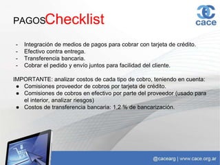 PAGOS
- Integración de medios de pagos para cobrar con tarjeta de crédito.
- Efectivo contra entrega.
- Transferencia bancaria.
- Cobrar el pedido y envío juntos para facilidad del cliente.
IMPORTANTE: analizar costos de cada tipo de cobro, teniendo en cuenta:
● Comisiones proveedor de cobros por tarjeta de crédito.
● Comisiones de cobros en efectivo por parte del proveedor (usado para
el interior, analizar riesgos)
● Costos de transferencia bancaria: 1,2 % de bancarización.
Checklist
 