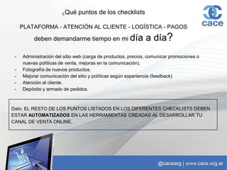 ¿Qué puntos de los checklists
PLATAFORMA - ATENCIÓN AL CLIENTE - LOGÍSTICA - PAGOS
deben demandarme tiempo en mi día a día?
- Administración del sitio web (carga de productos, precios, comunicar promociones o
nuevas políticas de venta, mejoras en la comunicación).
- Fotografía de nuevos productos.
- Mejorar comunicación del sitio y políticas según experiencia (feedback)
- Atención al cliente.
- Depósito y armado de pedidos.
Dato: EL RESTO DE LOS PUNTOS LISTADOS EN LOS DIFERENTES CHECKLISTS DEBEN
ESTAR AUTOMATIZADOS EN LAS HERRAMIENTAS CREADAS AL DESARROLLAR TU
CANAL DE VENTA ONLINE.
 