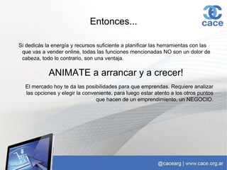 Entonces...
Si dedicás la energía y recursos suficiente a planificar las herramientas con las
que vas a vender online, todas las funciones mencionadas NO son un dolor de
cabeza, todo lo contrario, son una ventaja.
ANIMATE a arrancar y a crecer!
El mercado hoy te da las posibilidades para que emprendas. Requiere analizar
las opciones y elegir la conveniente, para luego estar atento a los otros puntos
que hacen de un emprendimiento, un NEGOCIO.
 