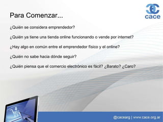 Para Comenzar...
¿Quién se considera emprendedor?
¿Quién ya tiene una tienda online funcionando o vende por internet?
¿Hay algo en común entre el emprendedor físico y el online?
¿Quién no sabe hacia dónde seguir?
¿Quién piensa que el comercio electrónico es fácil? ¿Barato? ¿Caro?
 