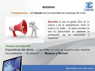 MODERAR
Transparencia → El vínculo con la comunidad se construye día a día.
Escucha lo que la gente dice de tu
marca y de la competencia, toma lo
bueno y lo malo… la redes sociales te
dan la oportunidad de conocer la
percepción de la comunidad y
mejorarla!
Tiempos de respuesta
Expectativas del cliente → Las redes no son un espacio para resolver
los problemas → No discutir! → Moderar y Derivar!
 