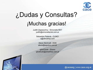 ¡Muchas gracias!
Judith Zapesochny - Simonetta MKT
judith@simonettamkt.com.ar
Sebastián Palatnik - CLINC!
s@clincshop.com
Alexis Martinelli - EGS
alexis@egsolus.com.ar
Ighal Duek - Etrans
ighalduek@area54sa.com.ar
¿Dudas y Consultas?
 