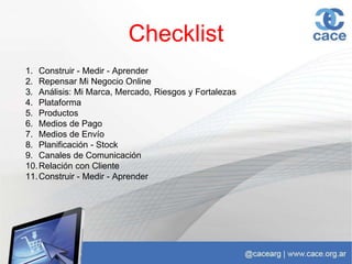 Checklist
1. Construir - Medir - Aprender
2. Repensar Mi Negocio Online
3. Análisis: Mi Marca, Mercado, Riesgos y Fortalezas
4. Plataforma
5. Productos
6. Medios de Pago
7. Medios de Envío
8. Planificación - Stock
9. Canales de Comunicación
10.Relación con Cliente
11.Construir - Medir - Aprender
 