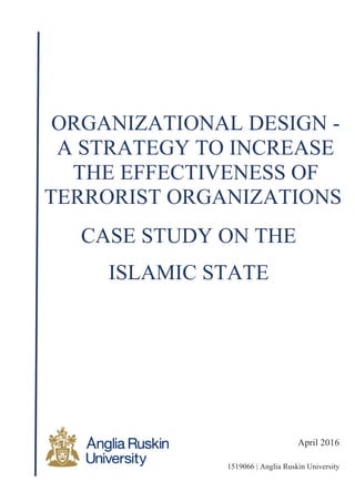 April 2016
1519066 | Anglia Ruskin University
ORGANIZATIONAL DESIGN -
A STRATEGY TO INCREASE
THE EFFECTIVENESS OF
TERRORIST ORGANIZATIONS
CASE STUDY ON THE
ISLAMIC STATE
 