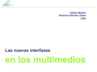 Las nuevas interfases en los multimedios Adrián Martín Director Internet Latam FOX 