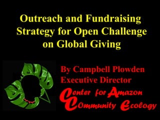 Outreach and Fundraising
Strategy for Open Challenge
      on Global Giving

         By Campbell Plowden
         Executive Director

        C
        C
                    A
            enter for mazon
             Ommunity   E  cology
 
