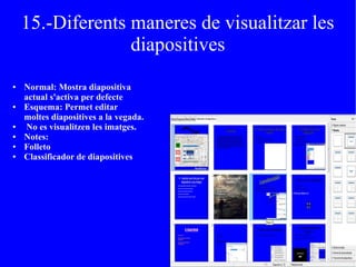 15.-Diferents maneres de visualitzar les
diapositives
● Normal: Mostra diapositiva
actual s'activa per defecte
● Esquema: Permet editar
moltes diapositives a la vegada.
● No es visualitzen les imatges.
● Notes:
● Folleto
● Classificador de diapositives
 