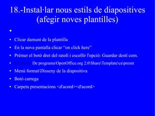 18.-Instal·lar nous estils de diapositives
(afegir noves plantilles)
●
● Clicar damunt de la plantilla
● En la nova pantalla clicar “on click here”
● Prémer el botó dret del ratolí i escollir l'opció: Guardar destí com.
● C:Arxius De programaOpenOffice.org 2.0ShareTemplatecapresnt
● Menú formatDisseny de la diapositiva
● Botó carrega
● Carpeta presentacions <d'acord><d'acord>
 
