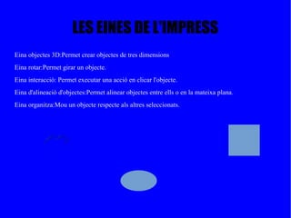 LES EINES DE L'IMPRESS
Eina objectes 3D:Permet crear objectes de tres dimensions
Eina rotar:Permet girar un objecte.
Eina interacció: Permet executar una acció en clicar l'objecte.
Eina d'alineació d'objectes:Permet alinear objectes entre ells o en la mateixa plana.
Eina organitza:Mou un objecte respecte als altres seleccionats.
 