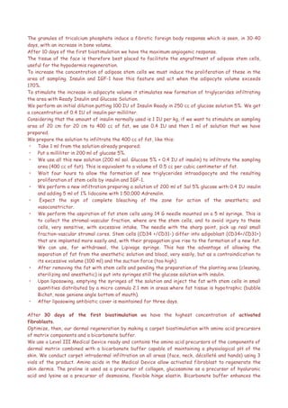 The granules of tricalcium phosphate induce a fibrotic foreign body response which is seen, in 30-40
days, with an increase in bone volume.
After 10 days of the first biostimulation we have the maximum angiogenic response.
The tissue of the face is therefore best placed to facilitate the engraftment of adipose stem cells,
useful for the hypodermis regeneration.
To increase the concentration of adipose stem cells we must induce the proliferation of these in the
area of sampling. Insulin and IGF-1 have this feature and act when the adipocyte volume exceeds
170%.
To stimulate the increase in adipocyte volume it stimulates new formation of triglycerides infiltrating
the area with Ready Insulin and Glucose Solution.
We perform an initial dilution putting 100 IU of Insulin Ready in 250 cc of glucose solution 5%. We get
a concentration of 0.4 IU of insulin per milliliter.
Considering that the amount of insulin normally used is 1 IU per kg, if we want to stimulate an sampling
area of 20 cm for 20 cm to 400 cc of fat, we use 0.4 IU and then 1 ml of solution that we have
prepared.
We prepare the solution to infiltrate the 400 cc of fat, like this:
• Take 1 ml from the solution already prepared;
• Put a milliliter in 200 ml of glucose 5%.
• We use all this new solution (200 ml sol. Glucose 5% + 0.4 IU of insulin) to infiltrate the sampling
area (400 cc of fat). This is equivalent to a volume of 0.5 cc per cubic centimeter of fat.
• Wait four hours to allow the formation of new triglycerides intraadipocyte and the resulting
proliferation of stem cells by insulin and IGF-1.
• We perform a new infiltration preparing a solution of 200 ml of Sol 5% glucose with 0.4 IU insulin
and adding 5 ml of 1% lidocaine with 1:50,000 Adrenalin.
• Expect the sign of complete bleaching of the zone for action of the anesthetic and
vasoconstrictor.
• We perform the aspiration of fat stem cells using 14 G needle mounted on a 5 ml syringe. This is
to collect the stromal-vascular fraction, where are the stem cells, and to avoid injury to these
cells, very sensitive, with excessive intake. The needle with the sharp point, pick up real small
fraction-vascular stromal cores. Stem cells (CD34 +/CD31-) differ into adipoblast (CD34+/CD31+)
that are implanted more easily and, with their propagation give rise to the formation of a new fat.
We can use, for withdrawal, the Lipivage syringe. This has the advantage of allowing the
separation of fat from the anesthetic solution and blood, very easily, but as a contraindication to
its excessive volume (100 ml) and the suction force (too high).
• After removing the fat with stem cells and pending the preparation of the planting area (cleaning,
sterilizing and anesthetic) is put into syringes still the glucose solution with insulin.
• Upon liposowing, emptying the syringes of the solution and inject the fat with stem cells in small
quantities distributed by a micro cannula 2.1 mm in areas where fat tissue is hypotrophic (bubble
Bichat, nose geniene angle bottom of mouth).
• After liposowing antibiotic cover is maintained for three days.
After 30 days of the first biostimulation we have the highest concentration of activated
fibroblasts.
Optimize, then, our dermal regeneration by making a carpet biostimulation with amino acid precursors
of matrix components and a bicarbonate buffer.
We use a Level III Medical Device ready and contains the amino acid precursors of the components of
dermal matrix combined with a bicarbonate buffer capable of maintaining a physiological pH of the
skin. We conduct carpet intradermal infiltration on all areas (face, neck, décolleté and hands) using 3
vials of the product. Amino acids in the Medical Device allow activated fibroblast to regenerate the
skin dermis. The proline is used as a precursor of collagen, glucosamine as a precursor of hyaluronic
acid and lysine as a precursor of desmosina, flexible hinge elastin. Bicarbonate buffer enhances the
 
