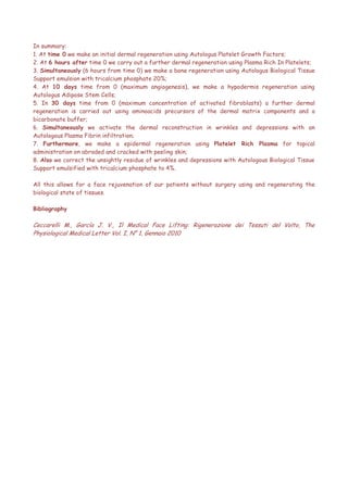 In summary:
1. At time 0 we make an initial dermal regeneration using Autologus Platelet Growth Factors;
2. At 6 hours after time 0 we carry out a further dermal regeneration using Plasma Rich In Platelets;
3. Simultaneously (6 hours from time 0) we make a bone regeneration using Autologus Biological Tissue
Support emulsion with tricalcium phosphate 20%;
4. At 10 days time from 0 (maximum angiogenesis), we make a hypodermis regeneration using
Autologus Adipose Stem Cells;
5. In 30 days time from 0 (maximum concentration of activated fibroblasts) a further dermal
regeneration is carried out using aminoacids precursors of the dermal matrix components and a
bicarbonate buffer;
6. Simultaneously we activate the dermal reconstruction in wrinkles and depressions with an
Autologous Plasma Fibrin infiltration;
7. Furthermore, we make a epidermal regeneration using Platelet Rich Plasma for topical
administration on abraded and cracked with peeling skin;
8. Also we correct the unsightly residue of wrinkles and depressions with Autologous Biological Tissue
Support emulsified with tricalcium phosphate to 4%.
All this allows for a face rejuvenation of our patients without surgery using and regenerating the
biological state of tissues.
Bibliography
Ceccarelli M., García J. V., Il Medical Face Lifting: Rigenerazione dei Tessuti del Volto, The
Physiological Medical Letter Vol. I, N° 1, Gennaio 2010
 