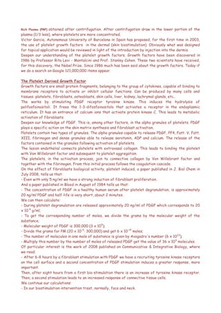 Rich Plasma (PRP) obtained after centrifugation. After centrifugation draw in the lower portion of the
plasma (1/3 less), where platelets are more concentrated.
Victor Garcia, Autonomous University of Barcelona in Spain has proposed, for the first time in 2003,
the use of platelet growth factors in the dermal (skin biostimulation). Obviously what was designed
for topical application would be reviewed in light of the introduction by injection into the dermis.
Deepen our understanding of the platelet growth factors. Growth factors have been discovered in
1986 by Professor Rita Levi - Montalcini and Prof. Stanley Cohen. These two scientists have received,
for this discovery, the Nobel Prize. Since 1986 much has been said about the growth factors. Today if
we do a search on Google 121,000,000 items appear.
The Platelet Derived Growth Factor
Growth factors are small protein fragments, belonging to the group of cytokines, capable of binding to
membrane receptors to activate or inhibit cellular functions. Can be produced by many cells and
tissues: platelets, fibroblasts, osteoblasts, skin cells, liver, kidney, lachrymal glands, etc..
The works by stimulating PDGF receptor tyrosine kinase. This induces the hydrolysis of
polifosfoinositoli. It frees the 1-3-difosfoinositolo that activates a receptor in the endoplasmic
reticulum. It has an entrance of calcium ions that activate protein kinase C. This leads to metabolic
activation of fibroblasts.
Deepen our knowledge of PDGF. This is, among other factors, in the alpha granules of platelets. PDGF
plays a specific action on the skin matrix synthesis and fibroblast activation.
Platelets contain two types of granules. The alpha granules capable to release PDGF, PF4, Fatt. V, Fatt.
XIII, fibrinogen and dense granules able to release serotonin, ADP and calcium. The release of the
factors contained in the granules following activation of platelets.
The lesion endothelial connects platelets with extravasal collagen. This leads to binding the platelet
with Von Willebrant factor and subsequent to platelet aggregation.
The platelets, in the activation process, join to connective collagen by Von Willebrant factor and
together with the fibrinogen. From this initial process follows the coagulation cascade.
On the effect of fibroblasts biological activity, platelet induced, a paper published in J. Biol Chem in
July 2008, tells us that:
- Even with only 5 ng/ml we have a strong induction of fibroblast proliferation.
And a paper published in Blood in August of 1984 tells us that:
- The concentration of PDGF in a healthy human serum after platelet degranulation, is approximately
20 ng/ml PDGF and half-life is very short, about 2 minutes.
We can then calculate:
- During platelet degranulation are released approximately 20 ng/ml of PDGF which corresponds to 20
x 10-9
g/ml;
- To get the corresponding number of moles, we divide the grams by the molecular weight of the
substance;
- Molecular weight of PDGF is 300,000 (3 x 105
);
- Divide the grams for PM (20 x 10-9
: 300,000) and get 6 x 10-14
moles;
- The number of molecules in one mole of substance is given by Avogadro's number (6 x 1023
);
- Multiply this number by the number of moles of released PDGF get the value of 36 x 109
molecules.
Of particular interest is the work of 2008 published on Communicative & Integrative Biology, where
we read:
- After 6-8 hours by a fibroblast stimulation with PDGF we have a recruiting tyrosine kinase receptors
on the cell surface and a second concentration of PDGF stimulation induces a greater response, more
important.
Then, after eight hours from a first bio-stimulation there is an increase of tyrosine kinase receptor.
Then, a second stimulation leads to an increased response of connective tissue cells.
We continue our calculations:
- In our biostimulation intervention treat, normally, face and neck.
 