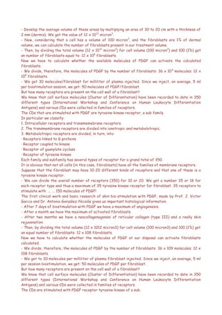 - Develop the average volume of these areas by multiplying an area of 30 to 20 cm with a thickness of
2 mm (dermis). We get the value of 12 x 1012
micron3
.
- Now, considering that a cell has a volume of 100 micron3
, and the fibroblasts are 1% of dermal
volume, we can calculate the number of fibroblasts present in our treatment volume.
- Then, by dividing the total volume (12 x 1012
micron3
) for cell volume (100 micron3
) and 100 (1%) get
an number of fibroblasts equal to: 12 x 108
fibroblasts.
Now we have to calculate whether the available molecules of PDGF can activate the calculated
fibroblasts.
- We divide, therefore, the molecules of PDGF by the number of fibroblasts: 36 x 109
molecules: 12 x
108
fibroblasts.
- We get 30 molecules/fibroblast for milliliter of plasma injected. Since we inject, on average, 5 ml
per biostimulation session, we get: 50 molecules of PDGF/fibroblast.
But how many receptors are present on the cell wall of a fibroblast?
We know that cell surface molecules (Cluster of Differentiation) have been recorded to date in 350
different types (International Workshop and Conference on Human Leukocyte Differentiation
Antigens) and various CDs were collected in families of receptors.
The CDs that are stimulated with PDGF are tyrosine kinase receptor, a sub family.
In particular we classify:
1. Intracellular receptors and transmemebrane receptors.
2. The transmembrane receptors are divided into ionotropic and metabolotropic.
3. Metabolotropic receptors are divided, in turn, into:
· Receptors linked to G proteins
· Receptor coupled to kinase
· Receptor of guanylate cyclase
· Receptor of tyrosine kinase
Each family and subfamily has several types of receptor for a grand total of 350.
It is obvious that not all cells (in this case, fibroblasts) have all the families of membrane receptors.
Suppose that the fibroblast may have 10-20 different kinds of receptors and that one of these is a
tyrosine kinase receptor.
- We can divide the overall number of receptors (350) for 10 or 20. We get a number 35 or 18 for
each receptor type and thus a maximum of 35 tyrosine kinase receptor for fibroblast. 35 receptors to
stimulate with ... ... 150 molecules of PDGF!
The first clinical work and basic research of skin bio-stimulation with PDGF, made by Prof. J. Victor
Garcia and Dr. Antonio González-Nicolás gives us important histological information.
- After 7 days of biostimulation with PDGF we have a maximum of angiogenesis.
- After a month we have the maximum of activated fibroblasts.
- After two months we have a neocollagenogenesi of reticular collagen (type III) and a really skin
rejuvenation.
- Then, by dividing the total volume (12 x 1012 micron3) for cell volume (100 micron3) and 100 (1%) get
an equal number of fibroblasts: 12 x 108 fibroblasts.
Now we have to calculate whether the molecules of PDGF at our disposal can activate fibroblasts
calculated.
- We divide, therefore, the molecules of PDGF by the number of fibroblasts: 36 x 109 molecules: 12 x
108 fibroblasts.
- We get to 30 molecules per milliliter of plasma fibroblast injected. Since we inject, on average, 5 ml
per session biostimulation, we get: 50 molecules of PDGF per fibroblast.
But how many receptors are present on the cell wall of a fibroblast?
We know that cell surface molecules (Cluster of Differentiation) have been recorded to date in 350
different types (International Workshop and Conference on Human Leukocyte Differentiation
Antigens) and various CDs were collected in families of receptors.
The CDs are stimulated with PDGF receptor tyrosine kinase of a sub.
 