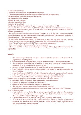 In particular we classify:
1. Receptors and intracellular receptors transmemebrana.
2. The transmembrane receptors are divided into ionotropic and metabolotropici.
3. Metabolotropici receptors are divided in turn into:
· Receptors linked to G proteins
· Coupled receptor kinase to
· Receptor guanylate cyclase
· Receptor tyrosine kinase
Each family and subfamily has several types of receptor for a grand total of 350.
It 'obvious that not all cells (in this case, fibroblasts) have all the families of membrane receptors.
Suppose that the fibroblast may have 10-20 different kinds of receptors and that one of these is a
receptor tyrosine kinase.
- We can divide the overall number of receptors (350) for 10 or 20. We get a number 35 or 18 for
each receptor type and thus a maximum of 35 receptor tyrosine kinase for fibroblast. Receptors to
stimulate with 35 ... ... 150 molecules of PDGF!
The first clinical work and basic research of bio-stimulation with PDGF skin, made by Prof. J. And Dr.
J. Victor Garcia Antonio González-Nicolás gives us important information of histological.
- After 7 days of biostimulation with PDGF have a maximum of angiogenesis.
- After a month we have the maximum of activated fibroblasts.
- After two months we have a neocollagenogenesi collagen lattice (type III) and organic skin
rejuvenation.
Summary
• The contact of platelets with connective tissue leads to the activation of these and to the
degranulation of alpha granules.
• PDGF released from alpha granules is 20 ng/ml and that of 36 x 109
molecules per milliliter.
• In a normal bio-stimulation with PDGF we have to put 12 x 108
fibroblasts. Each fibroblast has
an average of 30 tyrosine kinase receptor on his wall.
• For this fibroblast activation we have 30 molecules of PDGF per plasma milliliter.
• After 6-8 hours from the PDGF activation there is a recruitment of new receptors on the wall
of the fibroblast.
• A new stimulation with PDGF (30 ng/ml), 6-8 hours after, allows for a greater clinical response.
• After 30 days of PDGF have the maximum peak number of activated fibroblasts.
• Fibroblastic activation follows the neoformation of collagen type III (reticular)
From the above we propose a variation of the bio-stimulation with PDGF scheme:
• Collect the sample according to the scheme and the classic kit approved;
• Separate all the plasma and stir to mix the platelet;
• Conduct an initial biostimulation on the face of the patient;
• Wait 6-8 hours to allow the recruitment of fibroblasts receptor;
• Make a second biostimulation with Platelet Rich Plasma (lower third of the centrifuge tube)
After 30 days, we make.
• a biostimulation with a Medical Device containing aminoacids and a buffer. The precursor
aminoacids allow the neoformation of dermal matrix and the bicarbonate buffer maintains a pH
of 7.4 to avoid the formation of collagen I type.
• a epidermis regeneration by abrasion, peeling, PDGF powdering and occlusion
• an infiltration of wrinkles with APF (Autologus Plasmatic Fibrin) as a basis for fibroblasts
movement. The fibroblast proliferation under the wrinkle allows a dermal regeneration with
local reduction of the aesthetic problem.
 