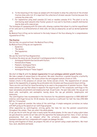 6. To the bleaching of the tissue we sample with 14 G needle to allow the collection of the stromal
fraction stem cells rich. It's important the collection of stromal-vascular fraction because this
contains the stem cells.
7. For implantation using small cannulas (2.1 mm) or needles cannulas 14 G. The plant is run by
distributing small amounts (like Fischer grains of rice) and to facilitate a smooth distribution
may be done with a special gun.
The technique of Liposowing with fat stem cells, allowing a system that allows to a better engraftment
of fat cells and to a differentiation of stem cells, not only as adipocytes, as well as dermal-epidermal
cells.
By Medical Face Lifting can be restored to the body tissues of the face allowing for a comprehensive
rejuvenation of this.
The Practice
See you now, on a practical level, the Medical Face Lifting.
By Medical Face Lifting we can regenerate:
• Epidermis
• The dermis
• The hypodermis
• Bone
We use the term Full Face Regeneration.
To achieve the above we use the patient's autologous products including:
• Autologous Platelets Derived Growth Factors
• Platelets Rich Plasma
• Plasmatic Autologous Fibrin
• Autologous Fat Stem Cells
• Autologous Biological Tissue Support
We start at time 0, with the dermal regeneration through autologous platelet growth factors.
We take a sample of venous blood to the patient. We need, therefore, a system Vacuette, a butterfly
needle and harvesting tubes. The tubes contain the anticoagulant sodium citrate at 3.8%.
Sodium citrate in the presence of calcium ions, forms calcium citrate. The sequestration of calcium
leads to the impossibility of passing the prothrombin into thrombin and thus prevents blood clotting.
There are kits certified for blood harvesting to be used in the preparation of platelet factors. These
tubes contain a gel cap that allows to separate the majority part of the corpuscular centrifuge in the
lower and plasma and platelets and lymphocytes high. In particular, the spin take under the cap gel red
blood cells, neutrophils, and eosinophils, leaving above the cap gel platelets, lymphocytes and
monocytes.
The centrifugation time recommended in the literature for the platelets separation is 1500-1800 RCF
(relative centrifugal force) for 15-18 minutes. Our practice is sufficient for half the time (750-800
RCF for 7-9 minutes).
To get the speed we consider the radius of the centrifuge. A simple nomogram correlates cm radius
with RCF giving us the speed of our centrifuge program.
After separation by centrifugation, stirring gently the tube for mix the platelet concentration
throughout the volume. Then, we collect the whole plasma.
If we use the kit with the gel tube is easily sucks the whole plasma. In the case of using a plain tubes
(no gel) should be careful do not take with the aspiration the leukocyte portion. Here, in fact, we have
granulocytes that can be released after the activation, proteolytic enzymes, cathepsin,
myeloperoxidase and toxic compounds with oxygen can damage the skin.
During centrifugation of blood, we prepare the skin of our patient using a mask anesthetic. We treat
face, neck, décolleté and hands.
 