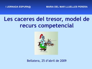 Les caceres del tresor, model de recurs competencial Bellatera, 25 d‘abril de 2009 I JORNADA ESPURN@  MARIA DEL MAR LLUELLES PERERA 