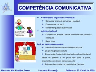 COMPETÈNCIA COMUNICATIVA Comunicativa lingüística i audiovisual Comunicar oralment (conversar i escoltar) Expressar-se per escrit Utilitzar llenguatges audiovisuals Artística i cultural  Comprendre, apreciar i valorar manifestacions culturals i artístiques Saber crear  Amb les caceres aconseguim: Consultar informacions amb diferents suports Llegir, interpretar i escriure Posar en joc l’esforç i el treball individual però també el treball en parelles o en grups que porta a parlar, argumentar, convèncer, consensuar, etc Estimular la curiositat i la creativitat de l’alumnat Maria del Mar Lluelles Perera  I Jornada Espurn@  Bellaterra, 25 d’abril de 2009 