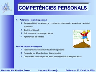 COMPETÈNCIES PERSONALS Autonomia i iniciativa personal Responsabilitat, perseverança, coneixement d’un mateix, autoestima, creativitat, autocrítica Control emocional Calcular riscos i afrontar problemes Aprendre de les errades  Amb les caceres aconseguim: Potenciar la responsabilitat i l’autonomia personal Respectar els diferents ritmes d’aprenentatge Obtenir bons resultats gràcies a  una estratègia didàctica engrescadora Maria del Mar Lluelles Perera  I Jornada Espurn@  Bellaterra, 25 d’abril de 2009 
