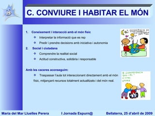 C. CONVIURE I HABITAR EL MÓN Coneixement i interacció amb el món físic Interpretar la informació que es rep Predir i prendre decisions amb iniciativa i autonomia Social i ciutadana Comprendre la realitat social Actitud constructiva, solidària i responsable Amb les caceres aconseguim: Traspassar l’aula tot interaccionant directament amb el món físic, mitjançant recursos totalment actualitzats i del món real. Maria del Mar Lluelles Perera  I Jornada Espurn@  Bellaterra, 25 d’abril de 2009 