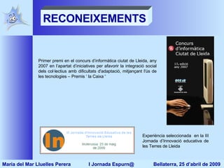 Primer premi en el concurs d’informàtica ciutat de Lleida, any 2007 en l’apartat d’iniciatives per afavorir la integració social dels col·lectius amb dificultats d'adaptació, mitjançant l'ús de les tecnologies – Premis ‘ la Caixa '  Experiència seleccionada  en la III Jornada d’Innovació educativa de les Terres de Lleida RECONEIXEMENTS Maria del Mar Lluelles Perera  I Jornada Espurn@  Bellaterra, 25 d’abril de 2009 