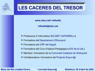 LES CACERES DEL TRESOR www.xtec.cat/~mlluelle [email_address] Professora d' informàtica  IES-SEP CAPARRELLA Formadora del  Departament d'Educació   Formadora del  CRP del Segrià Formadora del Curs d’Aptitud Pedagògica ( ICE de la UdL ) Membre i formadora de la  Comunitat Catalana de Webquest Col•laboradora i formadora del  Projecte Espurn@ Maria del Mar Lluelles Perera  I Jornada Espurn@  Bellaterra, 25 d’abril de 2009 
