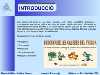 Una cacera del tresor és un recurs educatiu amb moltes possibilitats didàctiques i competencials que es pot utilitzar en totes les àrees i nivells educatius.  Consisteix en desenvolupar una unitat didàctica o un nucli d’activitat concret utilitzant les TAC a l’aula. A més, aconsegueixen despertar l’interès de l’alumnat i permeten treballar diferents continguts segons el ritme d’aprenentatge de cada alumne. Una cacera del tresor consta de 5 parts: Capçalera Introducció Preguntes La gran pregunta Recursos d’internet INTRODUCCIÓ Maria del Mar Lluelles Perera  I Jornada Espurn@  Bellaterra, 25 d’abril de 2009 