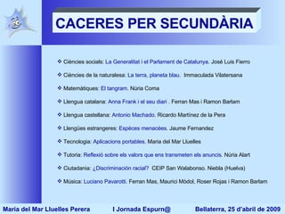 CACERES PER SECUNDÀRIA Ciències socials:  La Generalitat i el Parlament de Catalunya . José Luis Fierro Ciències de la naturalesa:  La terra, planeta blau .  Immaculada Vilatersana Matemàtiques:  El  tangram . Núria Coma Llengua catalana:  Anna  Frank  i el seu diari  . Ferran Mas i Ramon Barlam Llengua castellana:  Antonio   Machado .  Ricardo Martínez de la Pera Llengües estrangeres:  Espèces   menacées . Jaume Fernandez  Tecnologia:  Aplicacions portables . Maria del Mar Lluelles Tutoria:  Reflexió sobre els valors que ens transmeten els anuncis . Núria Alart Ciutadania:  ¿ Discriminación  racial?   CEIP San Walabonso. Niebla (Huelva) Música:  Luciano   Pavarotti . Ferran Mas, Maurici Mòdol, Roser Rojas i Ramon Barlam  Maria del Mar Lluelles Perera  I Jornada Espurn@  Bellaterra, 25 d’abril de 2009 