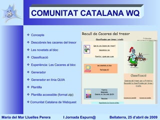 COMUNITAT CATALANA WQ Concepte Descobreix les caceres del tresor Les novetats al bloc Classificació Experiència: Les Caceres al bloc  Generador Generador en línia QUIA Plantilla Plantilla accessible  ( format  zip ) Comunitat Catalana de  Webquest Maria del Mar Lluelles Perera  I Jornada Espurn@  Bellaterra, 25 d’abril de 2009 