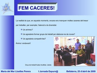 FEM CACERES! La realitat és que, en aquests moments, encara ens manquen moltes caceres del tresor per treballar, per exemple, l’atenció a la diversitat. Us animeu? Us agradaria formar grups de treball per elaborar-ne de noves? Us agradaria compartir-les? Ànims i endavant! Grup de treball Aules Acollida. Lleida Maria del Mar Lluelles Perera  I Jornada Espurn@  Bellaterra, 25 d’abril de 2009 