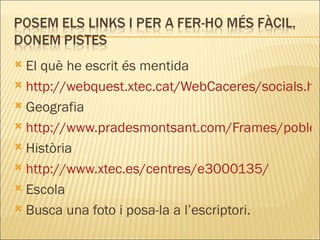 El què he escrit és mentida http://webquest.xtec.cat/WebCaceres/socials.htm Geografia http://www.pradesmontsant.com/Frames/pobles/fitxa_poblacio.asp?idpob=205 Història http://www.xtec.es/centres/e3000135/ Escola Busca una foto i posa-la a l’escriptori. 