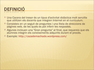 Una Cacera del tresor és un tipus d'activitat didàctica molt senzilla que utilitzen els docents que integren Internet en el currículum.  Consisteix en un seguit de preguntes i una llista de direccions de pàgines web, de les quals es pot inferir les respostes.  Algunes inclouen una "Gran pregunta" al final, que requereix que els alumnes integrin els coneixements adquirits durant el procés. Exemple:  http://cazademachado.wordpress.com/ 