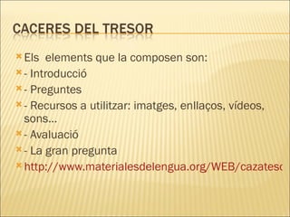 Els  elements que la composen son: - Introducció - Preguntes - Recursos a utilitzar: imatges, enllaços, vídeos, sons… - Avaluació - La gran pregunta http://www.materialesdelengua.org/WEB/cazatesoros/caceres.html 