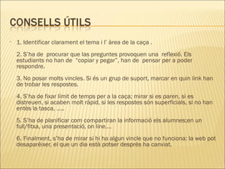 1. Identificar clarament el tema i l’ àrea de la caça . 2. S’ha de  procurar que las preguntes provoquen una  reflexió. Els estudiants no han de  “copiar y pegar”, han de  pensar per a poder respondre.  3. No posar molts vincles. Si és un grup de suport, marcar en quin link han de trobar les respostes. 4. S’ha de fixar límit de temps per a la caça; mirar si es paren, si es distreuen, si acaben molt ràpid, si les respostes són superficials, si no han entès la tasca, ….. 5. S’ha de planificar com compartiran la informació els alumnes;en un full/fitxa, una presentació, on line…. 6. Finalment, s’ha de mirar si hi ha algun vincle que no funciona: la web pot desaparèixer, el que un dia està potser després ha canviat.  
