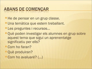 He de pensar en un grup classe. Una temàtica que estem treballant. Les preguntes i recursos...  Què poden investigar els alumnes en grup sobre aquest tema que sigui un aprenentatge significatiu per ells?  Com ho faran?  Què produiran?  Com ho avaluaré? (...) 