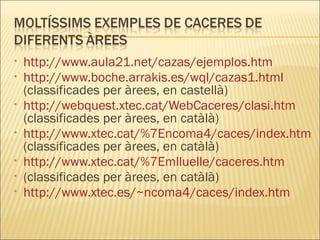 http://www.aula21.net/cazas/ejemplos.htm http://www.boche.arrakis.es/wql/cazas1.html  (classificades per àrees, en castellà) http://webquest.xtec.cat/WebCaceres/clasi.htm  (classificades per àrees, en catàlà) http://www.xtec.cat/%7Encoma4/caces/index.htm  (classificades per àrees, en catàlà) http://www.xtec.cat/%7Emlluelle/caceres.htm (classificades per àrees, en catàlà) http://www.xtec.es/~ncoma4/caces/index.htm 