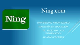 Ning.com 
UNIVERSIDAD NIHON GAKKO 
MAESTRÍA EN EDUCACIÓN 
TIC APLICADA A LA 
EDUCACIÓN 
GLADYS CÁCERES 
 