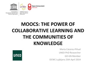  
	
  
MOOCS:	
  THE	
  POWER	
  OF	
  
COLLABORATIVE	
  LEARNING	
  AND	
  
THE	
  COMMUNITIES	
  OF	
  
KNOWLEDGE	
  
	
   Marta	
  Cáceres-­‐Piñuel	
  
UNED	
  PhD	
  Researcher	
  
GO-­‐GN	
  Member	
  
OCWC	
  Lujbljana	
  23th	
  April	
  2014	
  
	
  
 