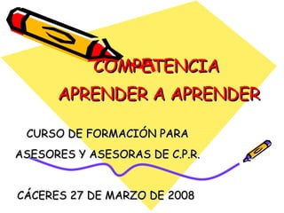 COMPETENCIA  APRENDER A APRENDER CURSO DE FORMACIÓN PARA ASESORES Y ASESORAS DE C.P.R. CÁCERES 27 DE MARZO DE 2008  