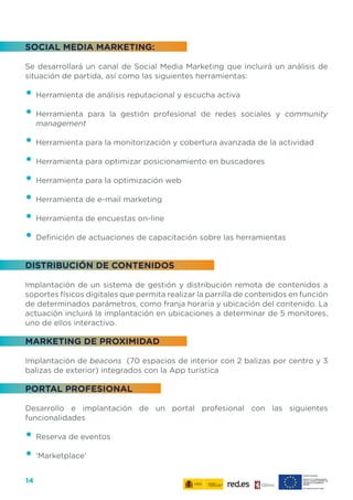 14
SOCIAL MEDIA MARKETING:
Se desarrollará un canal de Social Media Marketing que incluirá un análisis de
situación de partida, así como las siguientes herramientas:
•	Herramienta de análisis reputacional y escucha activa
•	Herramienta para la gestión profesional de redes sociales y community
management
•	Herramienta para la monitorización y cobertura avanzada de la actividad
•	Herramienta para optimizar posicionamiento en buscadores
•	Herramienta para la optimización web
•	Herramienta de e-mail marketing
•	Herramienta de encuestas on-line
•	Definición de actuaciones de capacitación sobre las herramientas
DISTRIBUCIÓN DE CONTENIDOS
Implantación de un sistema de gestión y distribución remota de contenidos a
soportes físicos digitales que permita realizar la parrilla de contenidos en función
de determinados parámetros, como franja horaria y ubicación del contenido. La
actuación incluirá la implantación en ubicaciones a determinar de 5 monitores,
uno de ellos interactivo.
MARKETING DE PROXIMIDAD
Implantación de beacons (70 espacios de interior con 2 balizas por centro y 3
balizas de exterior) integrados con la App turística
PORTAL PROFESIONAL
Desarrollo e implantación de un portal profesional con las siguientes
funcionalidades
•	Reserva de eventos
•	‘Marketplace’
 